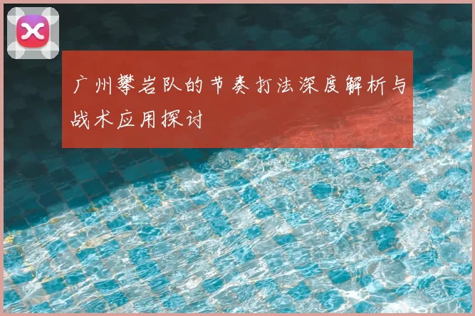 广州攀岩队的节奏打法深度解析与战术应用探讨