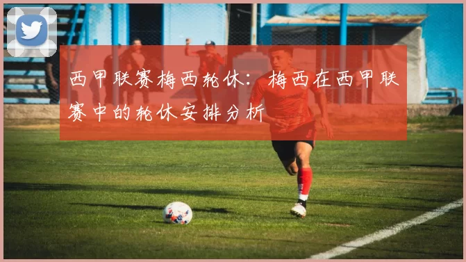 西甲联赛梅西轮休：梅西在西甲联赛中的轮休安排分析