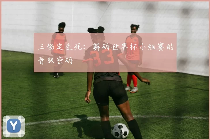 三场定生死:解码世界杯小组赛的晋级密码