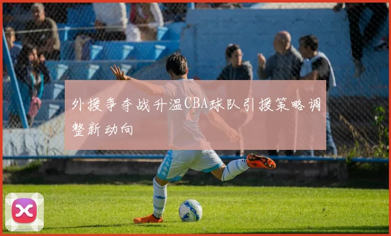 外援争夺战升温CBA球队引援策略调整新动向
