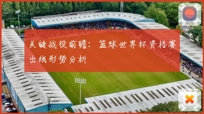 关键战役前瞻:篮球世界杯资格赛出线形势分析