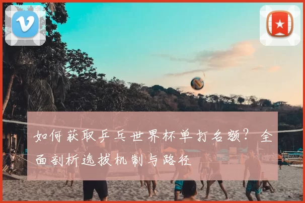 如何获取乒乓世界杯单打名额？全面剖析选拔机制与路径