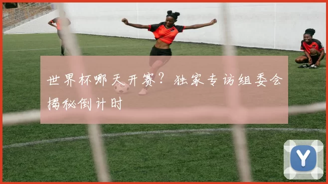 世界杯哪天开赛?独家专访组委会揭秘倒计时