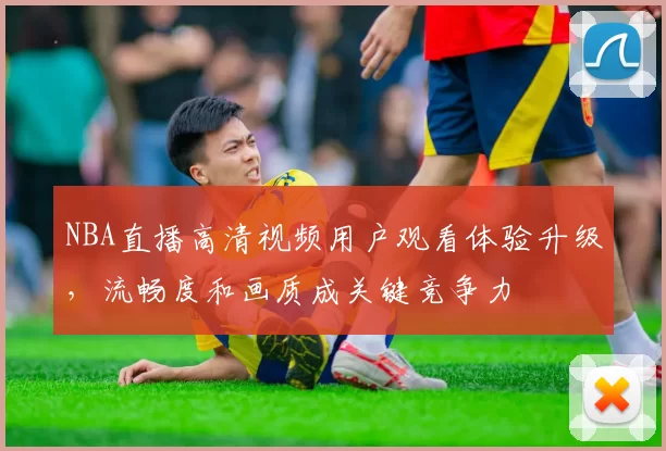 NBA直播高清视频用户观看体验升级,流畅度和画质成关键竞争力