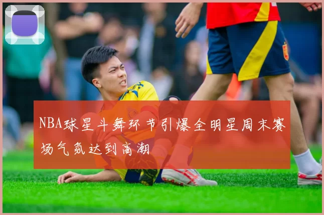 NBA球星斗舞环节引爆全明星周末赛场气氛达到高潮