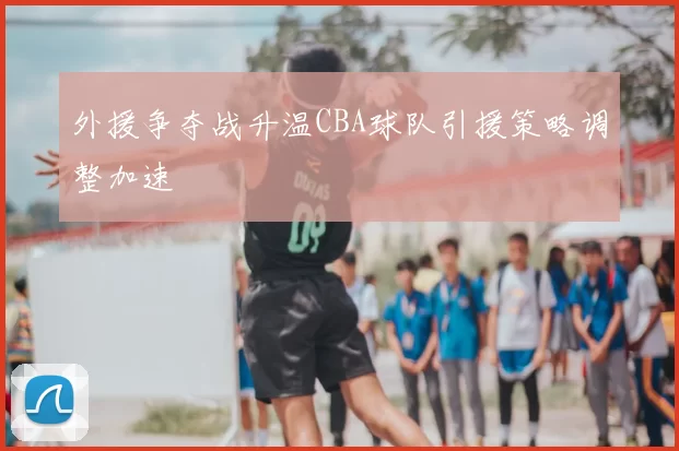 外援争夺战升温CBA球队引援策略调整加速