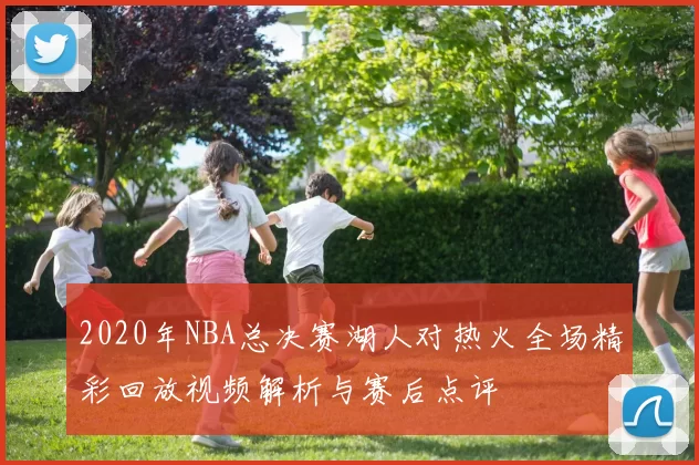 2020年NBA总决赛湖人对热火全场精彩回放视频解析与赛后点评
