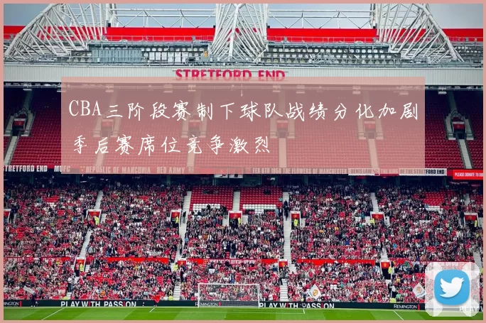CBA三阶段赛制下球队战绩分化加剧季后赛席位竞争激烈
