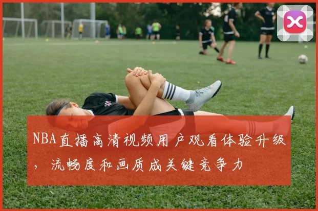 NBA直播高清视频用户观看体验升级,流畅度和画质成关键竞争力