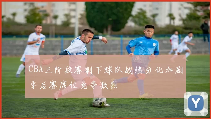 CBA三阶段赛制下球队战绩分化加剧季后赛席位竞争激烈