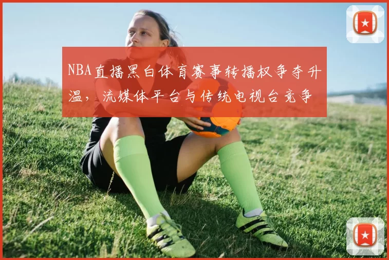 NBA直播黑白体育赛事转播权争夺升温,流媒体平台与传统电视台竞争加剧