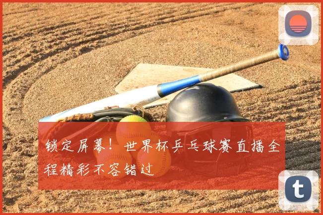 锁定屏幕!世界杯乒乓球赛直播全程精彩不容错过