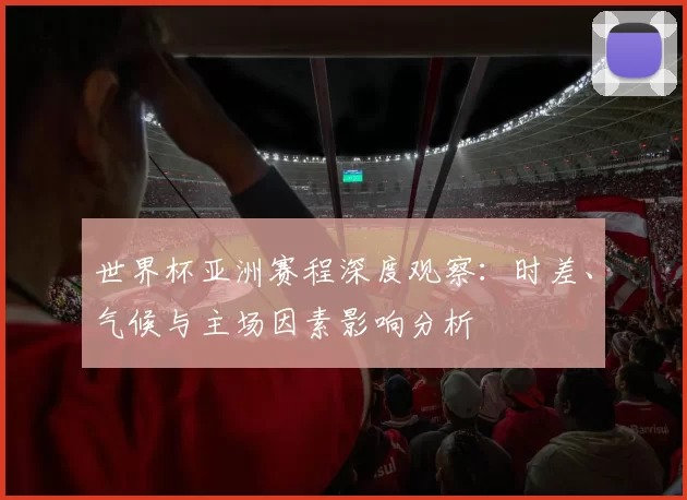 世界杯亚洲赛程深度观察:时差、气候与主场因素影响分析