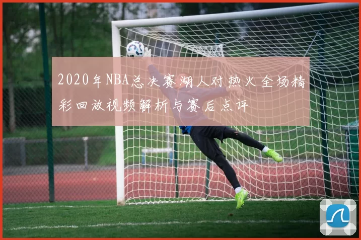 2020年NBA总决赛湖人对热火全场精彩回放视频解析与赛后点评