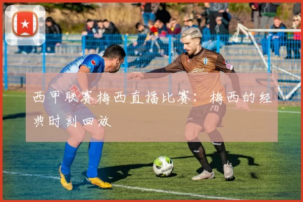 西甲联赛梅西直播比赛:梅西的经典时刻回放