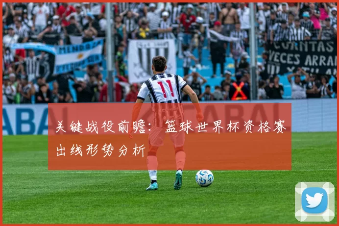 关键战役前瞻:篮球世界杯资格赛出线形势分析