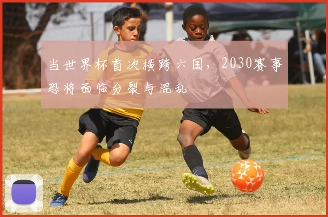 当世界杯首次横跨六国，2030赛事恐将面临分裂与混乱