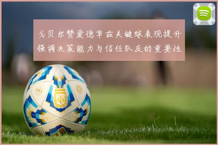 戈贝尔赞爱德华兹关键球表现提升强调决策能力与信任队友的重要性