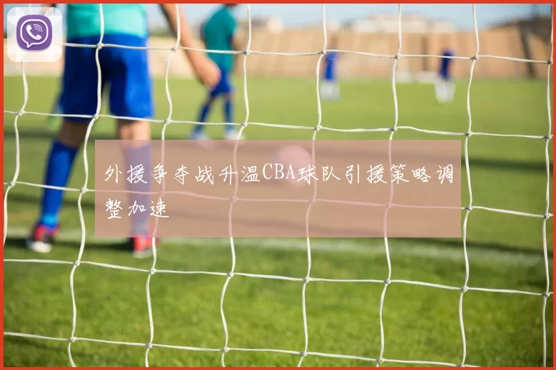 外援争夺战升温CBA球队引援策略调整加速