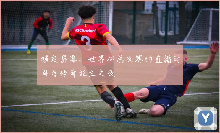 锁定屏幕!世界杯总决赛的直播时间与传奇诞生之夜