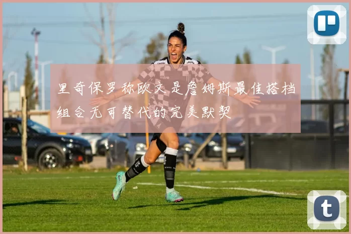 里奇保罗称欧文是詹姆斯最佳搭档组合无可替代的完美默契