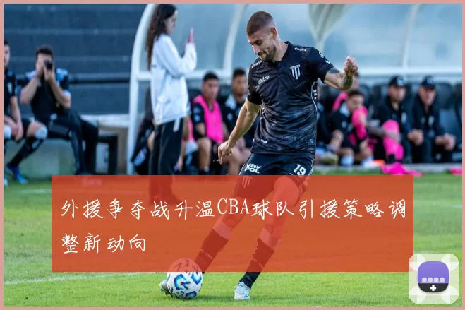外援争夺战升温CBA球队引援策略调整新动向