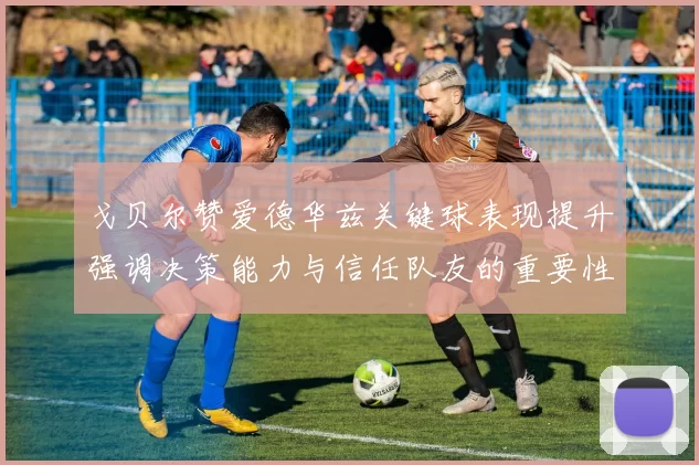 戈贝尔赞爱德华兹关键球表现提升强调决策能力与信任队友的重要性