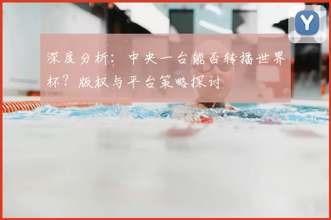 深度分析:中央一台能否转播世界杯?版权与平台策略探讨