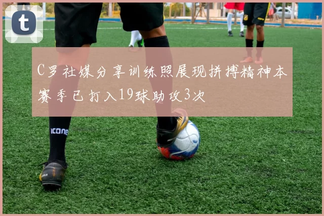 C罗社媒分享训练照展现拼搏精神本赛季已打入19球助攻3次