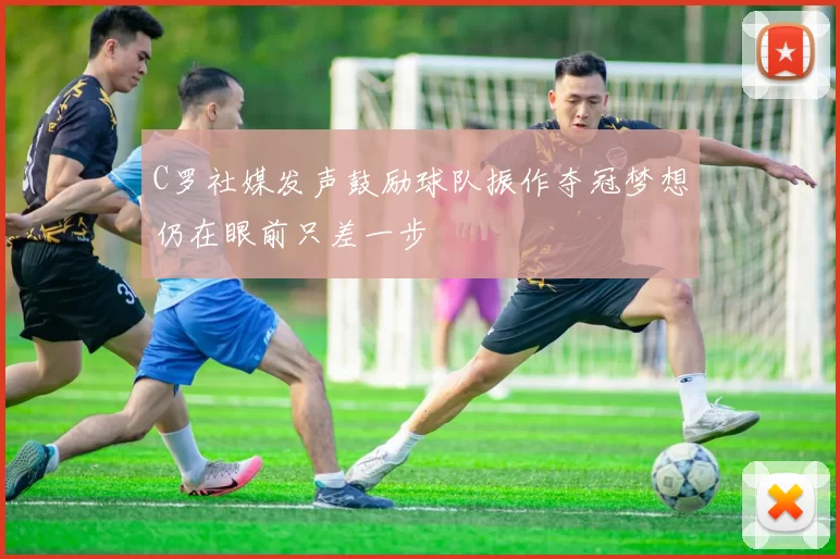 C罗社媒发声鼓励球队振作夺冠梦想仍在眼前只差一步