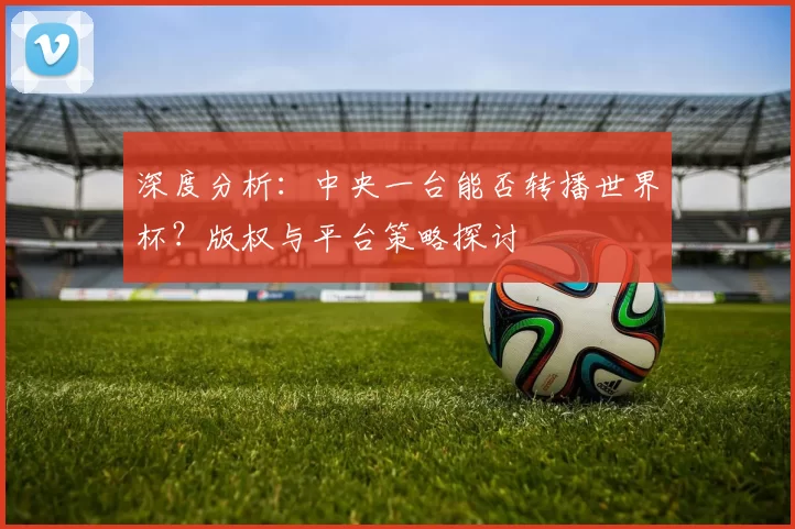 深度分析:中央一台能否转播世界杯?版权与平台策略探讨