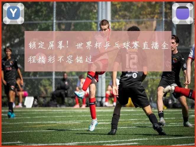 锁定屏幕!世界杯乒乓球赛直播全程精彩不容错过